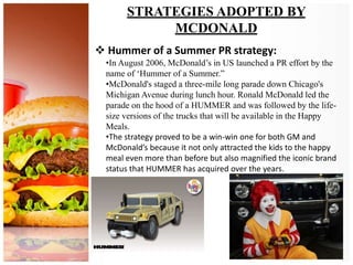 STRATEGIES ADOPTED BY
MCDONALD
 Hummer of a Summer PR strategy:
•In August 2006, McDonald’s in US launched a PR effort by the
name of ‘Hummer of a Summer.”
•McDonald's staged a three-mile long parade down Chicago's
Michigan Avenue during lunch hour. Ronald McDonald led the
parade on the hood of a HUMMER and was followed by the life-
size versions of the trucks that will be available in the Happy
Meals.
•The strategy proved to be a win-win one for both GM and
McDonald’s because it not only attracted the kids to the happy
meal even more than before but also magnified the iconic brand
status that HUMMER has acquired over the years.
 