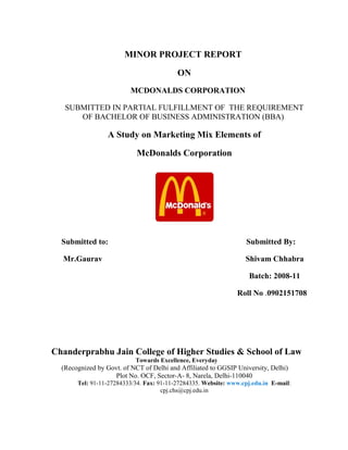 MINOR PROJECT REPORT
ON
MCDONALDS CORPORATION
SUBMITTED IN PARTIAL FULFILLMENT OF THE REQUIREMENT
OF BACHELOR OF BUSINESS ADMINISTRATION (BBA)
A Study on Marketing Mix Elements of
McDonalds Corporation
Submitted to: Submitted By:
Mr.Gaurav Shivam Chhabra
Batch: 2008-11
Roll No .0902151708
Chanderprabhu Jain College of Higher Studies & School of Law
Towards Excellence, Everyday
(Recognized by Govt. of NCT of Delhi and Affiliated to GGSIP University, Delhi)
Plot No. OCF, Sector-A- 8, Narela, Delhi-110040
Tel: 91-11-27284333/34. Fax: 91-11-27284335. Website: www.cpj.edu.in E-mail:
cpj.chs@cpj.edu.in
 