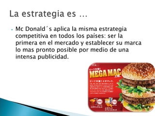 ⦁ Mc Donald´s aplica la misma estrategia
competitiva en todos los países: ser la
primera en el mercado y establecer su marca
lo mas pronto posible por medio de una
intensa publicidad.
 