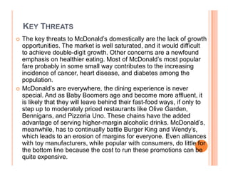 KEY THREATS
	   The key threats to McDonald¶s domestically are the lack of growth
    opportunities. The market is well saturated, and it would difficult
    to achieve double-digit growth. Other concerns are a newfound
    emphasis on healthier eating. Most of McDonald¶s most popular
    fare probably in some small way contributes to the increasing
    incidence of cancer, heart disease, and diabetes among the
    population.
	   McDonald¶s are everywhere, the dining experience is never
    special. And as Baby Boomers age and become more affluent, it
    is likely that they will leave behind their fast-food ways, if only to
    step up to moderately priced restaurants like Olive Garden,
    Bennigans, and Pizzeria Uno. These chains have the added
    advantage of serving higher-margin alcoholic drinks. McDonald¶s,
    meanwhile, has to continually battle Burger King and Wendy¶s,
    which leads to an erosion of margins for everyone. Even alliances
    with toy manufacturers, while popular with consumers, do little for
    the bottom line because the cost to run these promotions can be
    quite expensive.
 