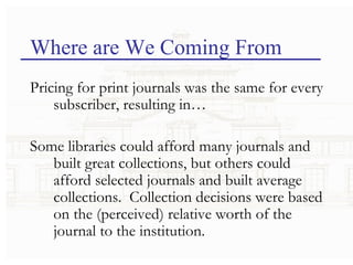 Where are We Coming From Pricing for print journals was the same for every subscriber, resulting in… Some libraries could afford many journals and built great collections, but others could afford selected journals and built average collections.  Collection decisions were based on the (perceived) relative worth of the journal to the institution. 