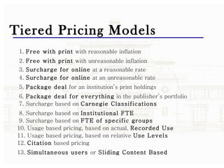 Tiered Pricing Models 1.  Free with print  with reasonable inflation 2.  Free with print  with unreasonable inflation 3.  Surcharge for online  at a reasonable rate 4.  Surcharge for online  at an unreasonable rate 5.  Package deal  for an institution’s print holdings 6.  Package deal for everything  in the publisher’s portfolio 7. Surcharge based on  Carnegie Classifications 8. Surcharge based on  Institutional FTE 9. Surcharge based on  FTE of specific groups 10. Usage based pricing, based on actual,  Recorded Use 11. Usage based pricing, based on relative  Use Levels 12.  Citation  based pricing 13.  Simultaneous users  or  Sliding Content Based 