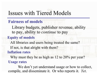 Issues with Tiered Models Fairness of models Library budgets, publisher revenue, ability to pay, ability to  continue  to pay Equity of models All libraries and users being treated the same?  If not, is that alright with them? Inflation rates Why must they be as high as 12 to 20% per year? Usage rates We don’t yet understand usage or how to collect, compile, and disseminate it.  Or who reports it.  Yet . 