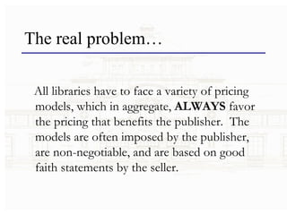The real problem… All libraries have to face a variety of pricing models, which in aggregate,  ALWAYS  favor the pricing that benefits the publisher.  The models are often imposed by the publisher, are non-negotiable, and are based on good faith statements by the seller. 
