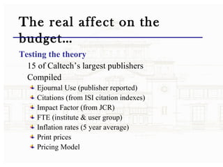 The real affect on the budget… Testing the theory   15 of Caltech’s largest publishers Compiled  Ejournal Use (publisher reported) Citations (from ISI citation indexes) Impact Factor (from JCR) FTE (institute & user group) Inflation rates (5 year average) Print prices  Pricing Model  