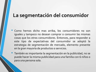 La segmentación del consumidor
• Como hemos dicho mas arriba, los consumidores no son
iguales y tampoco no desean comprar o consumir las mismas
cosas que los otros consumidores. Entonces, para responder a
este tipo de expectativas del consumidor se adoptó la
estrategia de segmentación de mercado, elemento presente
en la gran mayoría de productos o servicios.
• También es importante la segmentación en la publicidad, no se
puede hacer la misma publicidad para una familia con 6 niños o
para una persona sola.
 