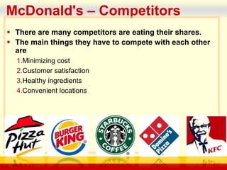 company name
McDonald's – Competitors
 There are many competitors are eating their shares.
 The main things they have to compete with each other
are
1.Minimizing cost
2.Customer satisfaction
3.Healthy ingredients
4.Convenient locations
 