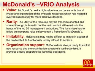 company name
McDonald's –VRIO Analysis
 Value: McDonald’s hold a high value in accordance to its brand
image and exploitation of the available resources which had helped it
evolved successfully for more than five decades.
 Rarity: The utility of the resource may be franchise oriented and
spread through its breadth but the main control still remains in the
hands of the top 50 management authorities. The franchisee has to
follow the company rules strictly to run a franchise of McDonald’s.
 Imitability: McDonald’s may not be difficult to imitate in aspect of
the product but its functionality is very difficult to achieve.
 Organization support: McDonald’s is always ready to exploit
new resource and the organization structure is well organized. It
provides a good support to its franchise operations.
 