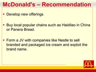company name
McDonald's – Recommendation
 Develop new offerings
 Buy local popular chains such as Haidilao in China
or Panera Bread.
 Form a JV with companies like Nestle to sell
branded and packaged ice cream and exploit the
brand name.
 
