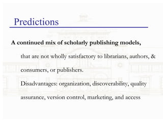 Predictions A continued mix of scholarly publishing models,  that are not wholly satisfactory to librarians, authors, & consumers, or publishers. Disadvantages: organization, discoverability, quality assurance, version control, marketing, and access 
