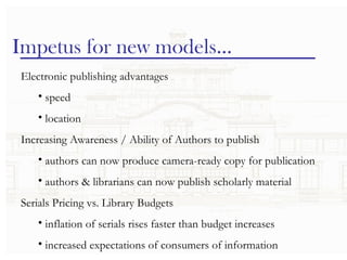 Impetus for new models… Electronic publishing advantages speed location Increasing Awareness / Ability of Authors to publish authors can now produce camera-ready copy for publication authors & librarians can now publish scholarly material Serials Pricing vs. Library Budgets inflation of serials rises faster than budget increases increased expectations of consumers of information 