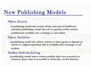 New Publishing Models Open Access   A publishing model that retains all the structure of traditional scholarly publishing, except that all or a portion of the content published is available, free of charge, to all readers.        Open Archives A publishing model that allows authors or their agents to deposit an article in a digital repository that is available, free of charge, to all readers.       Author Self-Archiving A publishing model where authors publish their own research in a common space, that is accessible to all for free, on the Internet. 