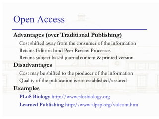 Open Access Advantages (over Traditional Publishing) Cost shifted away from the consumer of the information Retains Editorial and Peer Review Processes Retains subject based journal content & printed version Disadvantages Cost may be shifted to the producer of the information Quality of the publication is not established/assured Examples PLoS Biology   http://www. plosbiology .org Learned Publishing   http://www. alpsp .org/ volcont . htm 