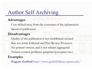 Author Self Archiving Advantages Cost shifted away from the consumer of the information Speed of publication Disadvantages Quality of the publication is not established/assured May not retain Editorial and Peer Review Processes No printed version, and is not subject aggregated Version control problems (preprint/post print/etc.) Examples Eugene Garfield   http://www.garfield.library.upenn.edu/ 