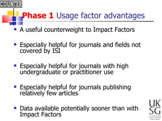 Phase 1  Usage factor advantages A useful counterweight to Impact Factors Especially helpful for journals and fields not covered by ISI Especially helpful for journals with high undergraduate or practitioner use Especially helpful for journals publishing relatively few articles Data available potentially sooner than with Impact Factors 