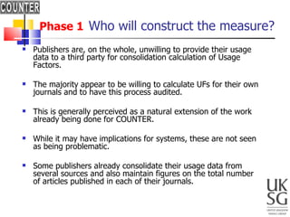 Phase 1   Who will construct the measure? Publishers are, on the whole, unwilling to provide their usage data to a third party for consolidation calculation of Usage Factors.  The majority appear to be willing to calculate UFs for their own journals and to have this process audited.  This is generally perceived as a natural extension of the work already being done for COUNTER.  While it may have implications for systems, these are not seen as being problematic.  Some publishers already consolidate their usage data from several sources and also maintain figures on the total number of articles published in each of their journals. 