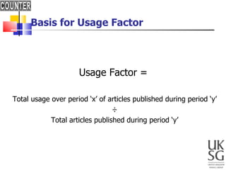 Basis for Usage Factor Usage Factor = Total usage over period ‘x’ of articles published during period ‘y’ ÷ Total articles published during period ‘y’ 