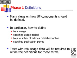 Phase 1  Definitions Many views on how UF components should be defined. In particular, how to define total usage specified usage period total number of articles published online specified publication period Tests with real usage data will be required to refine the definitions for these terms.  