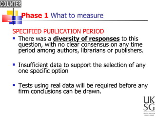 Phase 1  What to measure SPECIFIED PUBLICATION PERIOD There was a  diversity of responses  to this question, with no clear consensus on any time period among authors, librarians or publishers.  Insufficient data to support the selection of any one specific option Tests using real data will be required before any firm conclusions can be drawn. 