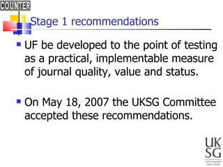 Stage 1 recommendations UF be developed to the point of testing as a practical, implementable measure of journal quality, value and status. On May 18, 2007 the UKSG Committee  accepted these recommendations. 