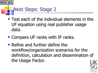 Next Steps: Stage 2  Test each of the individual elements in the UF equation using real publisher usage data. Compare UF ranks with IF ranks. Refine and further define the workflow/organization scenarios for the definition, calculation and dissemination of the Usage Factor. 