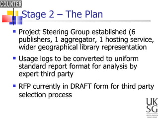 Stage 2 – The Plan Project Steering Group established (6 publishers, 1 aggregator, 1 hosting service, wider geographical library representation Usage logs to be converted to uniform standard report format for analysis by expert third party RFP currently in DRAFT form for third party selection process 