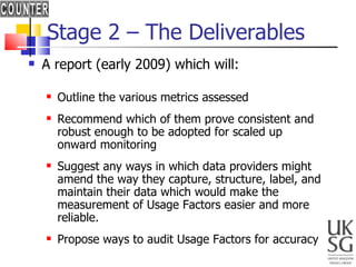 Stage 2 – The Deliverables A report (early 2009) which will: Outline the various metrics assessed Recommend which of them prove consistent and robust enough to be adopted for scaled up onward monitoring Suggest any ways in which data providers might amend the way they capture, structure, label, and maintain their data which would make the measurement of Usage Factors easier and more reliable.  Propose ways to audit Usage Factors for accuracy 