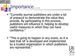 Importance….. “ Currently journal publishers are under a lot of pressure to demonstrate the value they provide. By participating in this process, publishers will influence it, helping to develop useful measures in which they can have confidence.” “ This is going to happen in any event, so it is best that UF is developed and implemented by a trusted organization in which publishers are represented.” 