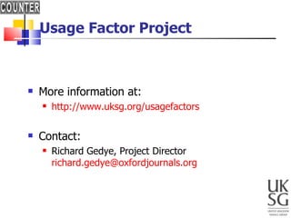 Usage Factor Project More information at: http://www.uksg.org/usagefactors Contact:  Richard Gedye, Project Director  [email_address] 