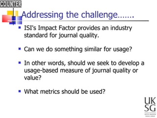 Addressing the challenge……. ISI's Impact Factor provides an industry standard for journal quality. Can we do something similar for usage? In other words, should we seek to develop a usage-based measure of journal quality or value? What metrics should be used? 