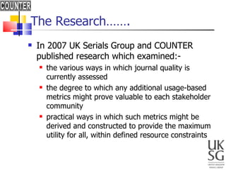The Research……. In 2007 UK Serials Group and COUNTER published research which examined:- the various ways in which journal quality is currently assessed the degree to which any additional usage-based metrics might prove valuable to each stakeholder community practical ways in which such metrics might be derived and constructed to provide the maximum utility for all, within defined resource constraints  