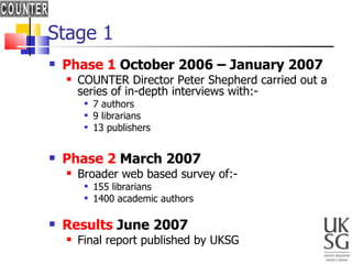 Stage 1 Phase 1  October 2006 – January 2007 COUNTER Director Peter Shepherd carried out a series of in-depth interviews with:-  7 authors 9 librarians  13 publishers Phase 2  March 2007 Broader web based survey of:-  155 librarians 1400 academic authors Results  June 2007 Final report published by UKSG 