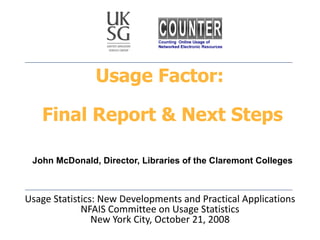 Usage Factor:  Final Report & Next Steps   John McDonald, Director, Libraries of the Claremont Colleges Usage Statistics: New Developments and Practical Applications NFAIS Committee on Usage Statistics New York City, October 21, 2008 