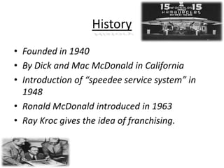 HistoryFounded in 1940By Dick and Mac McDonald in CaliforniaIntroduction of “speedee service system” in 1948Ronald McDonald introduced in 1963Ray Kroc gives the idea of franchising.10/3/2011