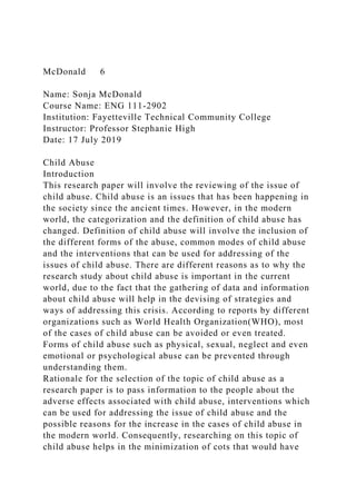 McDonald 6
Name: Sonja McDonald
Course Name: ENG 111-2902
Institution: Fayetteville Technical Community College
Instructor: Professor Stephanie High
Date: 17 July 2019
Child Abuse
Introduction
This research paper will involve the reviewing of the issue of
child abuse. Child abuse is an issues that has been happening in
the society since the ancient times. However, in the modern
world, the categorization and the definition of child abuse has
changed. Definition of child abuse will involve the inclusion of
the different forms of the abuse, common modes of child abuse
and the interventions that can be used for addressing of the
issues of child abuse. There are different reasons as to why the
research study about child abuse is important in the current
world, due to the fact that the gathering of data and information
about child abuse will help in the devising of strategies and
ways of addressing this crisis. According to reports by different
organizations such as World Health Organization(WHO), most
of the cases of child abuse can be avoided or even treated.
Forms of child abuse such as physical, sexual, neglect and even
emotional or psychological abuse can be prevented through
understanding them.
Rationale for the selection of the topic of child abuse as a
research paper is to pass information to the people about the
adverse effects associated with child abuse, interventions which
can be used for addressing the issue of child abuse and the
possible reasons for the increase in the cases of child abuse in
the modern world. Consequently, researching on this topic of
child abuse helps in the minimization of cots that would have
 