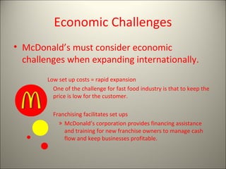Economic Challenges
• McDonald’s must consider economic
challenges when expanding internationally.
Low set up costs = rapid expansion
One of the challenge for fast food industry is that to keep the
price is low for the customer.
Franchising facilitates set ups
» McDonald’s corporation provides financing assistance
and training for new franchise owners to manage cash
flow and keep businesses profitable.
 