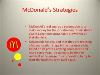 McDonald’s Strategies
• McDonald’s real goal as a corporation is to
make money for the stockholders. Their stated
goal is Long term sustainable growth for all
stakeholders.
• McDonalds has realized that they are reaching
a big maturation stage in the business cycle,
based on its profits slowing down more and
more every year. It is going to be time to
reinvent or re-image this corporation to try to
start the business cycle over again.
 