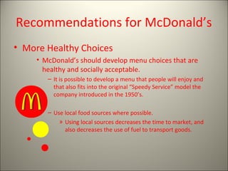 Recommendations for McDonald’s
• More Healthy Choices
• McDonald’s should develop menu choices that are
healthy and socially acceptable.
– It is possible to develop a menu that people will enjoy and
that also fits into the original “Speedy Service” model the
company introduced in the 1950’s.
– Use local food sources where possible.
» Using local sources decreases the time to market, and
also decreases the use of fuel to transport goods.
 