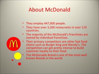 About McDonald
• They employ 447,000 people.
• They have over 3,200 restaurants in over 119
countries.
• The majority of the McDonald’s franchises are
owned by individual franchises.
• Their primary competitors are other fast food
chains such as Burger King and Wendy’s. The
competition can get pretty intense to build
customer loyalty to their food.
• The McDonalds Brand is one of the most well
known Brands in the world.
 