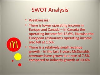 SWOT Analysis
• Weaknesses:
• There is lower operating income in
Europe and Canada – In Canada the
operating income fell 12.6%, likewise the
European restaurants operating income
also fell at 1.5%.
• There is a relatively small revenue
growth - In the last 5 years McDonalds
revenues have grown at a rate of 7.5%
compared to industry growth at 13.6%
 