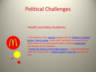Political Challenges
•Health and Safety Guidelines
The director of the obesity program for the Children's Hospital
Boston, David Ludwig, claims that "fast food consumption has
been shown to increase calorie intake, promote weight gain,
and elevate risk for diabetes"
Center for Science in the Public Interest, a long-time fast food
critic over issues such as caloric content, trans fats and portion
sizes
 