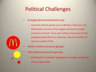 Political Challenges
• Ecological/environmental issue
– Fast food industry giants such as Wendy's, Pizza Hut, and
McDonalds are some of the largest consumers of paper
products in the US. "Every year millions of pounds of food
packaging waste litter our roadways, clog our landfills and
spoil our quality of life.
• Home market pressure-groups
• International pressure-groups
– Pushing for increased regulations to make companies
more responsible
 