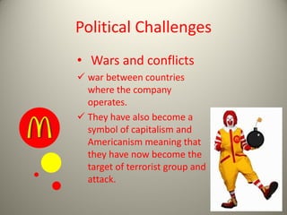 Political Challenges
• Wars and conflicts
 war between countries
where the company
operates.
 They have also become a
symbol of capitalism and
Americanism meaning that
they have now become the
target of terrorist group and
attack.
 