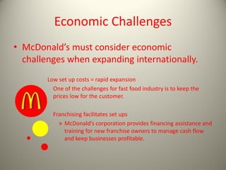Economic Challenges
• McDonald’s must consider economic
challenges when expanding internationally.
Low set up costs = rapid expansion
One of the challenges for fast food industry is to keep the
prices low for the customer.
Franchising facilitates set ups
» McDonald’s corporation provides financing assistance and
training for new franchise owners to manage cash flow
and keep businesses profitable.
 