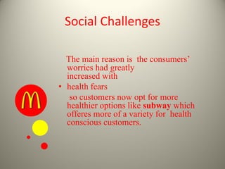 Social Challenges
The main reason is the consumers’
worries had greatly
increased with
• health fears
so customers now opt for more
healthier options like subway which
offeres more of a variety for health
conscious customers.
 