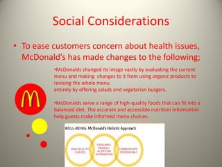 Social Considerations
• To ease customers concern about health issues,
McDonald’s has made changes to the following;
•McDonalds changed its image vastly by evaluating the current
menu and making changes to it from using organic products to
revising the whole menu
entirely by offering salads and vegetarian burgers.
•McDonalds serve a range of high-quality foods that can fit into a
balanced diet. The accurate and accessible nutrition information
help guests make informed menu choices.
 