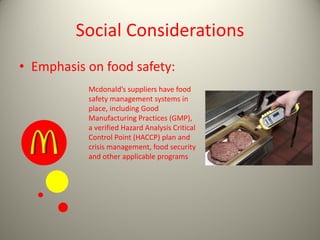 Social Considerations
• Emphasis on food safety:
Mcdonald’s suppliers have food
safety management systems in
place, including Good
Manufacturing Practices (GMP),
a verified Hazard Analysis Critical
Control Point (HACCP) plan and
crisis management, food security
and other applicable programs
 