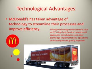 Technological Advantages
• McDonald’s has taken advantage of
technology to streamline their processes and
improve efficiency. Through technology enhancements such
as FPI's Help Desk Service, network and
application consolidation, and other
technology implementations, operations
of the company are greatly improved.
 