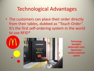 Technological Advantages
• The customers can place their order directly
from their tables, dubbed as “Touch Order”.
It’s the first self-ordering system in the world
to use RFID*
Technology
Spotlight:
McDonald's tests
Speed pass
cashless payment
system
 