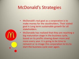 McDonald’s Strategies
• McDonald’s real goal as a corporation is to
make money for the stockholders. Their stated
goal is Long term sustainable growth for all
stakeholders.
• McDonalds has realized that they are reaching a
big maturation stage in the business cycle,
based on its profits slowing down more and
more every year. It is going to be time to
reinvent or re-image this corporation to try to
start the business cycle over again.
 